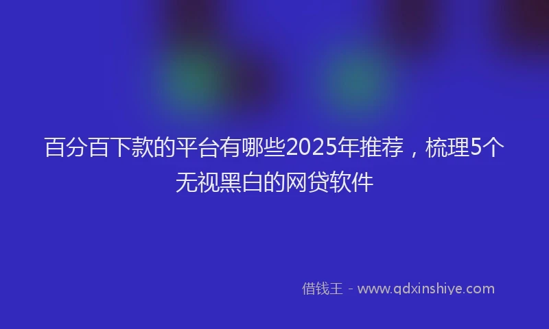 百分百下款的平台有哪些2025年推荐，梳理5个无视黑白的网贷软件