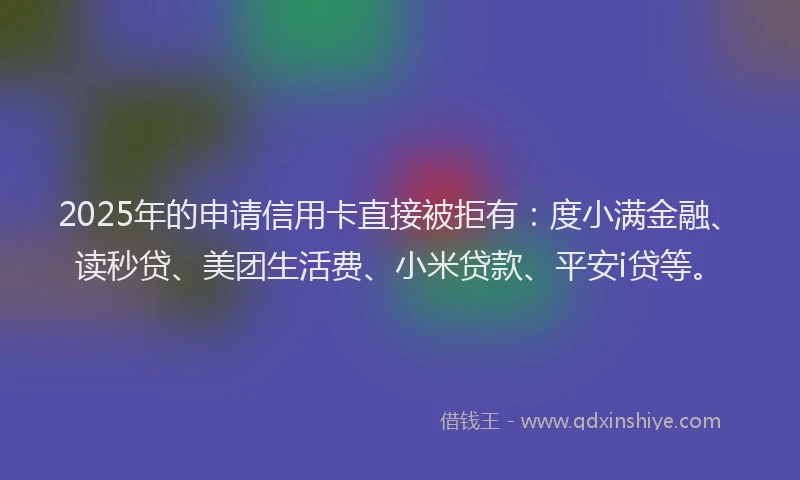 2025年的申请信用卡直接被拒有：度小满金融、读秒贷、美团生活费、小米贷款、平安i贷等。