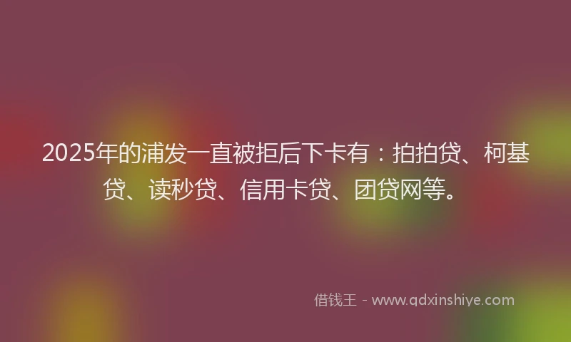 2025年的浦发一直被拒后下卡有：拍拍贷、柯基贷、读秒贷、信用卡贷、团贷网等。