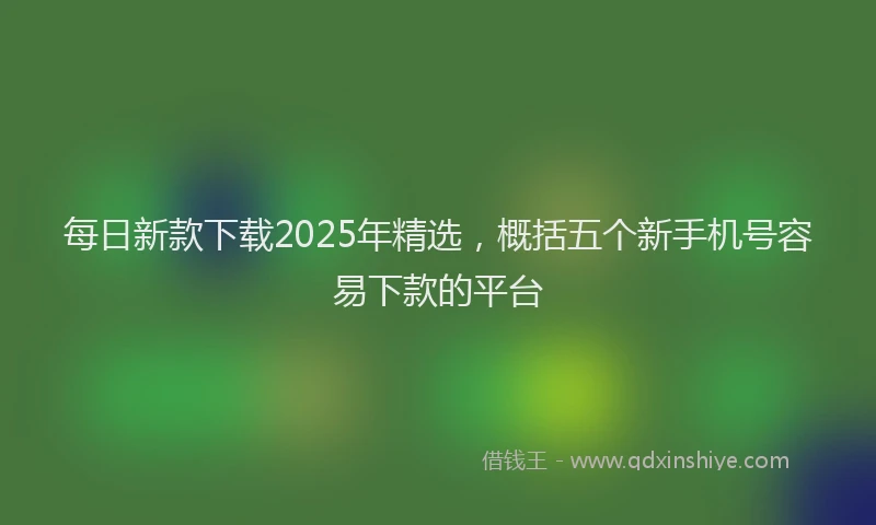 每日新款下载2025年精选，概括五个新手机号容易下款的平台
