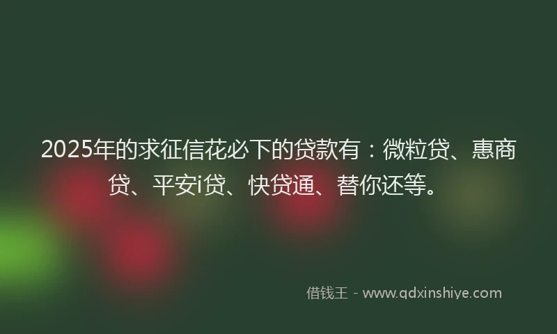2025年的求征信花必下的贷款有：微粒贷、惠商贷、平安i贷、快贷通、替你还等。