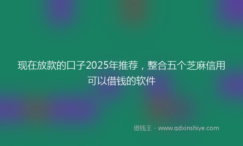 现在放款的口子2025年推荐，整合五个芝麻信用可以借钱的软件