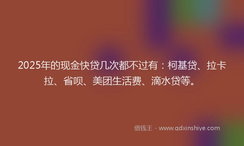 2025年的现金快贷几次都不过有：柯基贷、拉卡拉、省呗、美团生活费、滴水贷等。