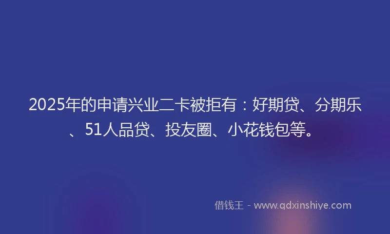 2025年的申请兴业二卡被拒有：好期贷、分期乐、51人品贷、投友圈、小花钱包等。