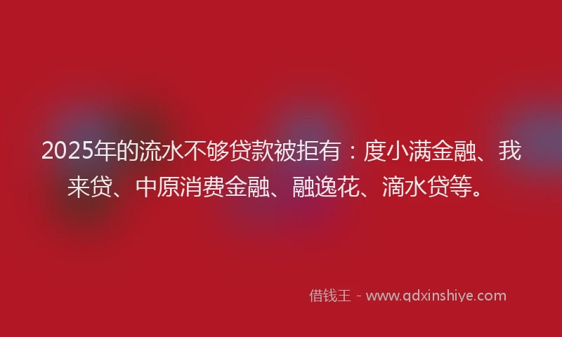 2025年的流水不够贷款被拒有：度小满金融、我来贷、中原消费金融、融逸花、滴水贷等。