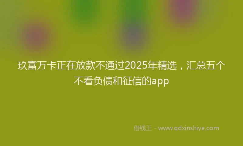 玖富万卡正在放款不通过2025年精选，汇总五个不看负债和征信的app