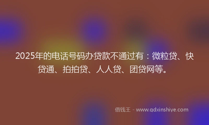 2025年的电话号码办贷款不通过有：微粒贷、快贷通、拍拍贷、人人贷、团贷网等。