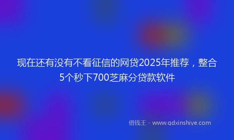 现在还有没有不看征信的网贷2025年推荐，整合5个秒下700芝麻分贷款软件