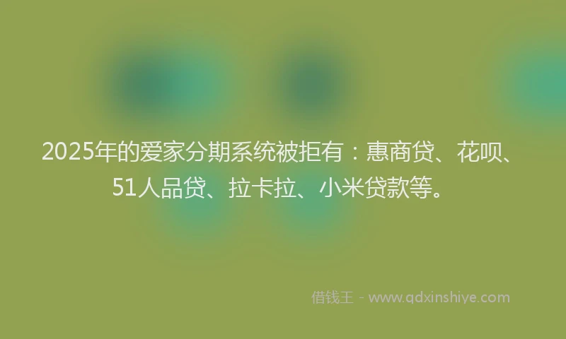 2025年的爱家分期系统被拒有：惠商贷、花呗、51人品贷、拉卡拉、小米贷款等。