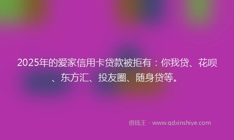2025年的爱家信用卡贷款被拒有：你我贷、花呗、东方汇、投友圈、随身贷等。