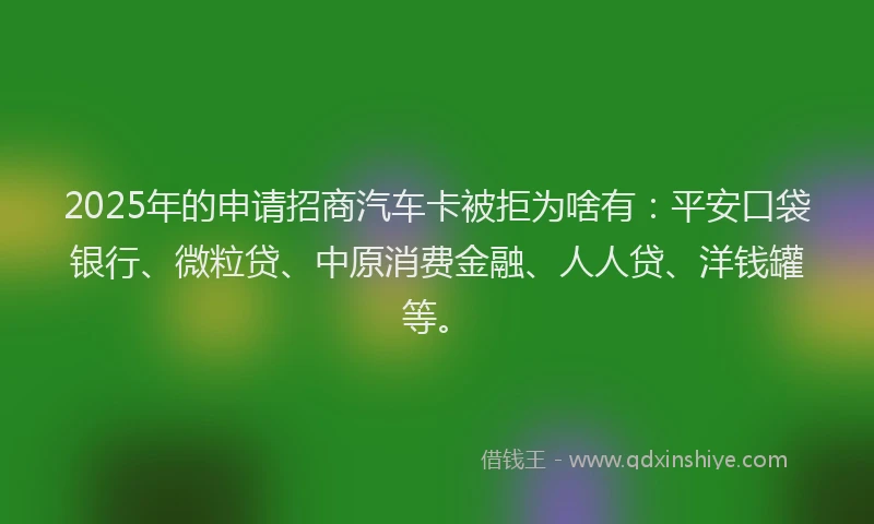2025年的申请招商汽车卡被拒为啥有：平安口袋银行、微粒贷、中原消费金融、人人贷、洋钱罐等。