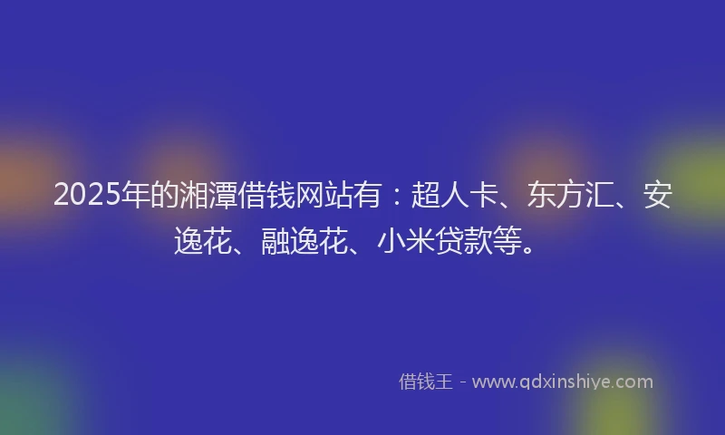 2025年的湘潭借钱网站有：超人卡、东方汇、安逸花、融逸花、小米贷款等。