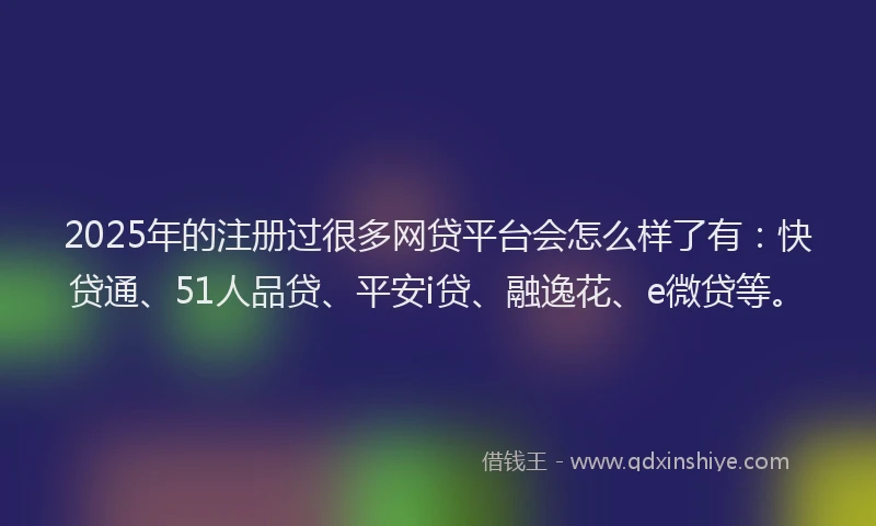2025年的注册过很多网贷平台会怎么样了有：快贷通、51人品贷、平安i贷、融逸花、e微贷等。