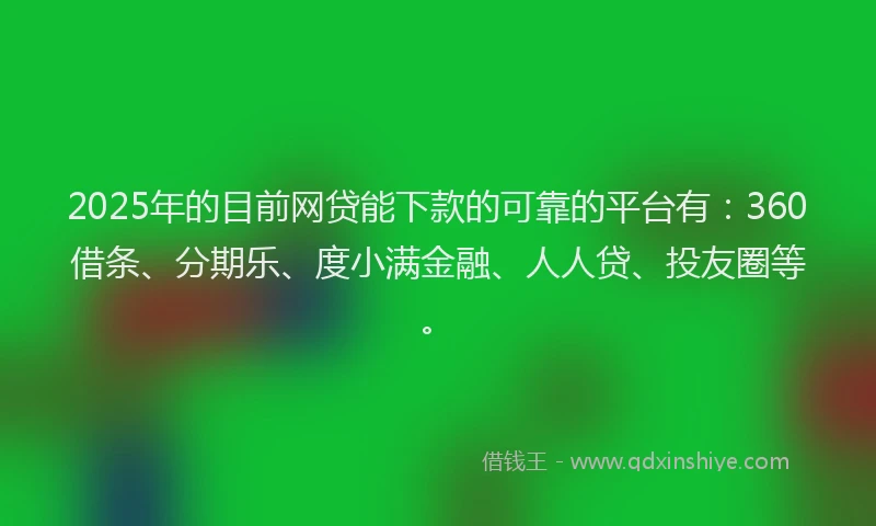 2025年的目前网贷能下款的可靠的平台有：360借条、分期乐、度小满金融、人人贷、投友圈等。