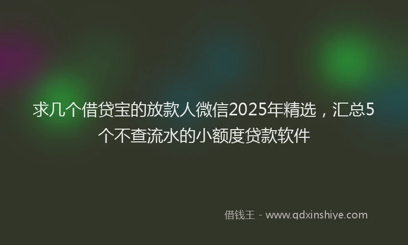 求几个借贷宝的放款人微信2025年精选，汇总5个不查流水的小额度贷款软件