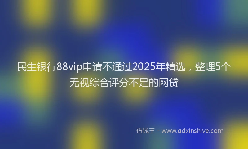 民生银行88vip申请不通过2025年精选，整理5个无视综合评分不足的网贷