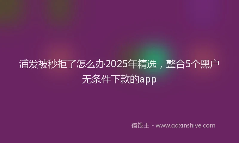 浦发被秒拒了怎么办2025年精选，整合5个黑户无条件下款的app