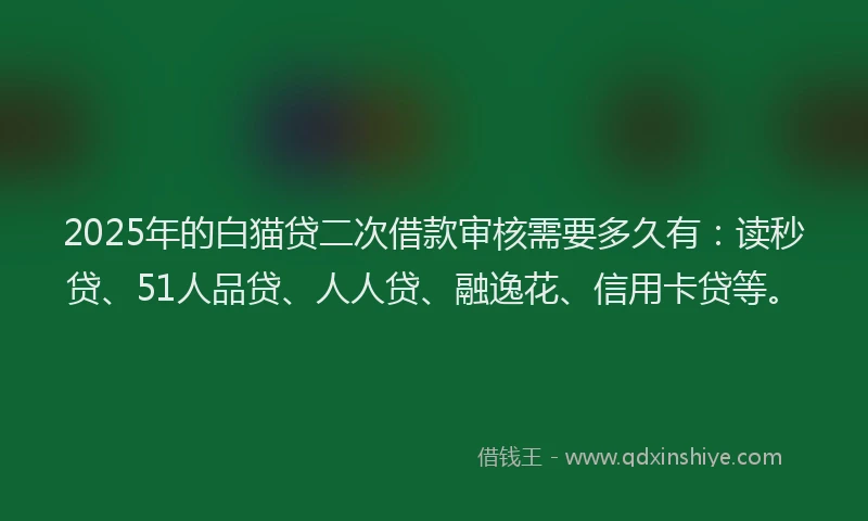 2025年的白猫贷二次借款审核需要多久有：读秒贷、51人品贷、人人贷、融逸花、信用卡贷等。