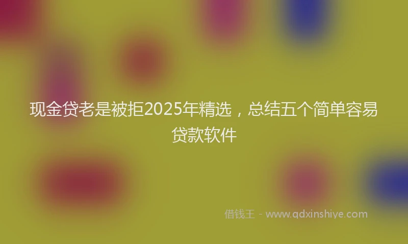 现金贷老是被拒2025年精选，总结五个简单容易贷款软件
