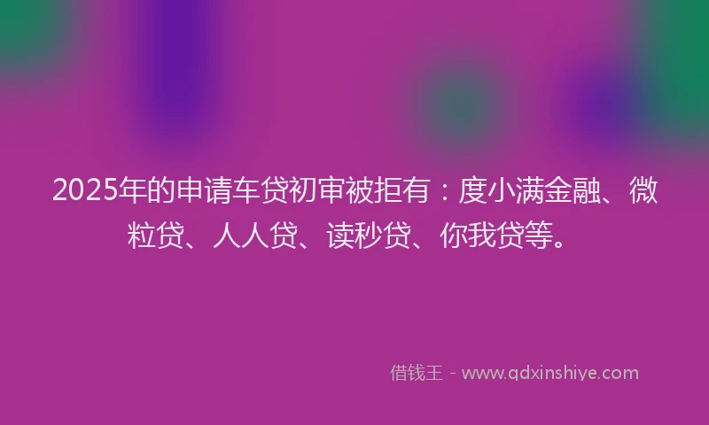 2025年的申请车贷初审被拒有：度小满金融、微粒贷、人人贷、读秒贷、你我贷等。