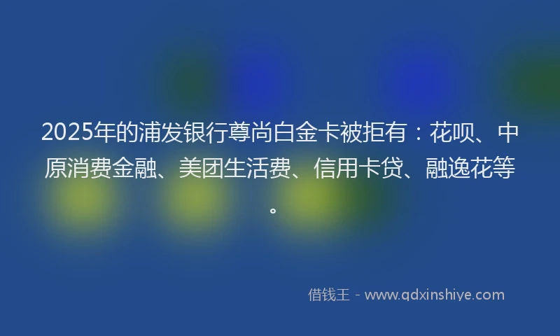 2025年的浦发银行尊尚白金卡被拒有：花呗、中原消费金融、美团生活费、信用卡贷、融逸花等。