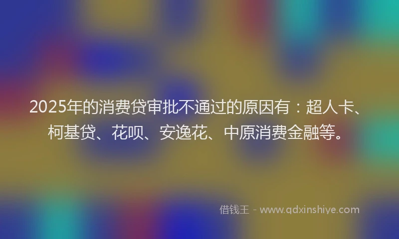2025年的消费贷审批不通过的原因有：超人卡、柯基贷、花呗、安逸花、中原消费金融等。