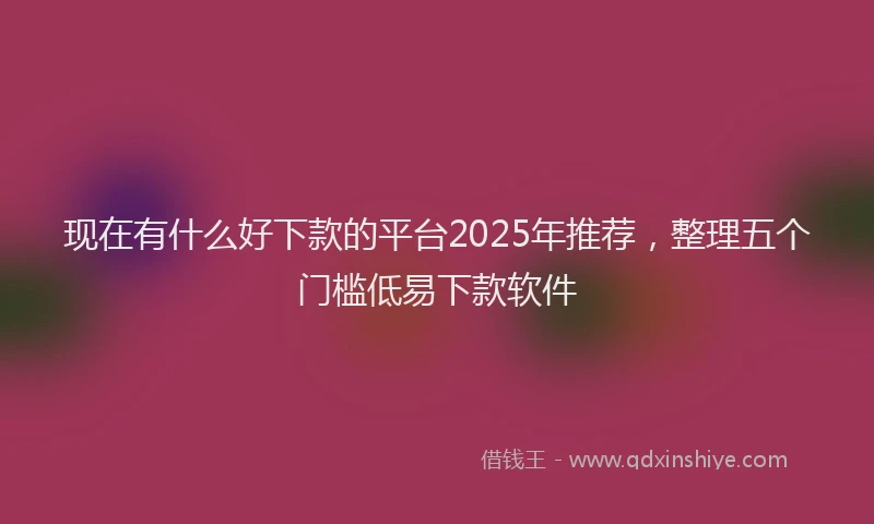 现在有什么好下款的平台2025年推荐，整理五个门槛低易下款软件