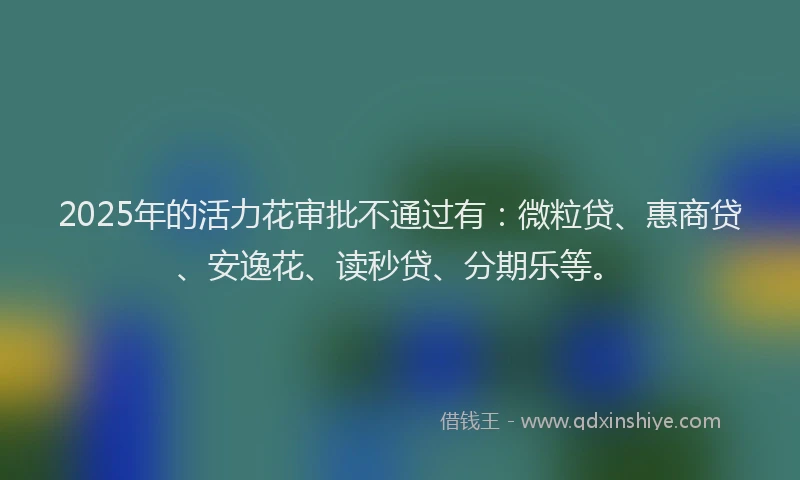 2025年的活力花审批不通过有：微粒贷、惠商贷、安逸花、读秒贷、分期乐等。