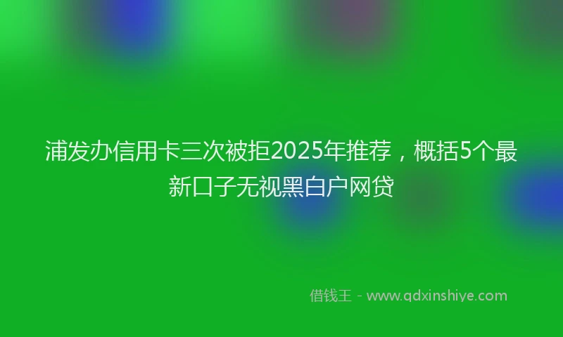 浦发办信用卡三次被拒2025年推荐，概括5个最新口子无视黑白户网贷