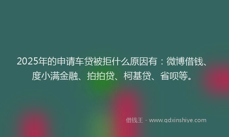 2025年的申请车贷被拒什么原因有：微博借钱、度小满金融、拍拍贷、柯基贷、省呗等。