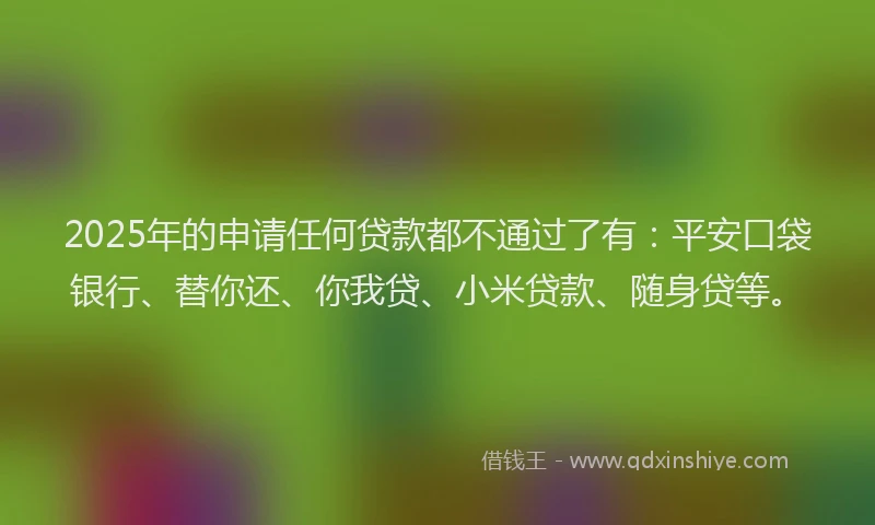 2025年的申请任何贷款都不通过了有：平安口袋银行、替你还、你我贷、小米贷款、随身贷等。