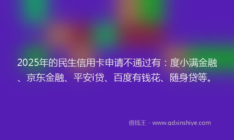 2025年的民生信用卡申请不通过有：度小满金融、京东金融、平安i贷、百度有钱花、随身贷等。