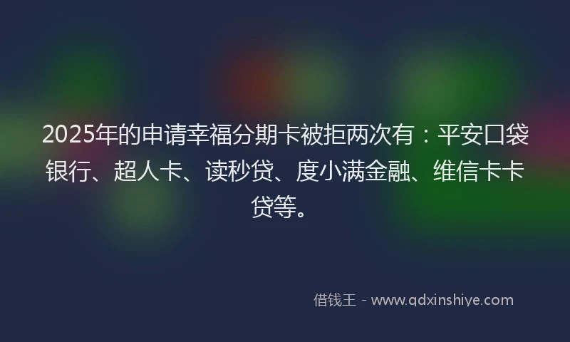 2025年的申请幸福分期卡被拒两次有：平安口袋银行、超人卡、读秒贷、度小满金融、维信卡卡贷等。