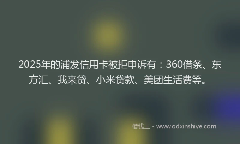 2025年的浦发信用卡被拒申诉有：360借条、东方汇、我来贷、小米贷款、美团生活费等。