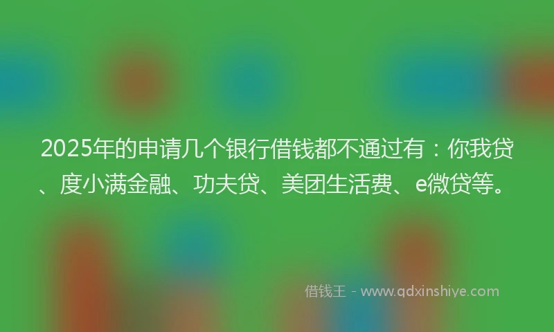 2025年的申请几个银行借钱都不通过有：你我贷、度小满金融、功夫贷、美团生活费、e微贷等。