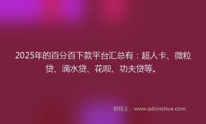 2025年的百分百下款平台汇总有：超人卡、微粒贷、滴水贷、花呗、功夫贷等。