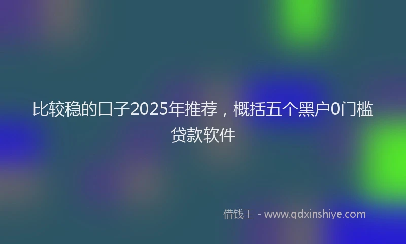 比较稳的口子2025年推荐，概括五个黑户0门槛贷款软件