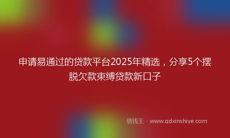 申请易通过的贷款平台2025年精选，分享5个摆脱欠款束缚贷款新口子