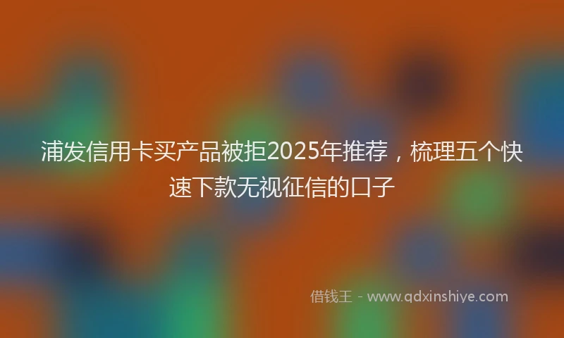 浦发信用卡买产品被拒2025年推荐，梳理五个快速下款无视征信的口子