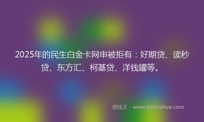 2025年的民生白金卡网申被拒有：好期贷、读秒贷、东方汇、柯基贷、洋钱罐等。