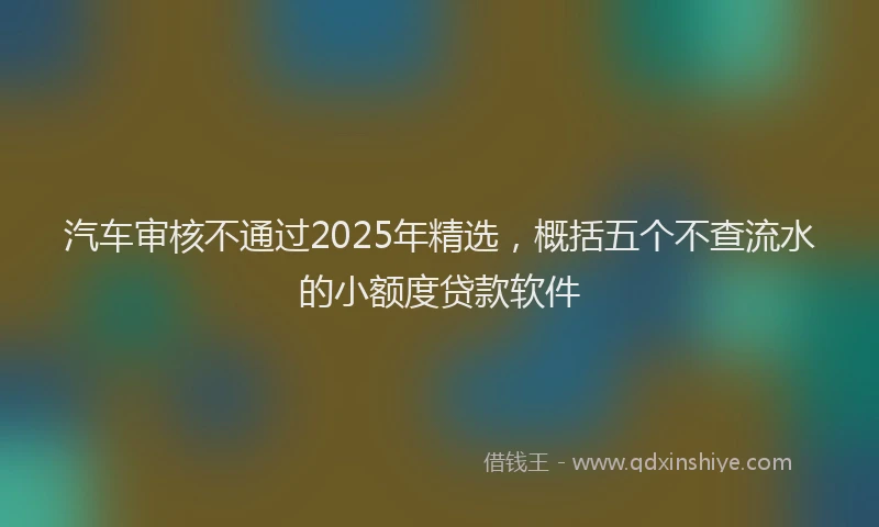 汽车审核不通过2025年精选，概括五个不查流水的小额度贷款软件