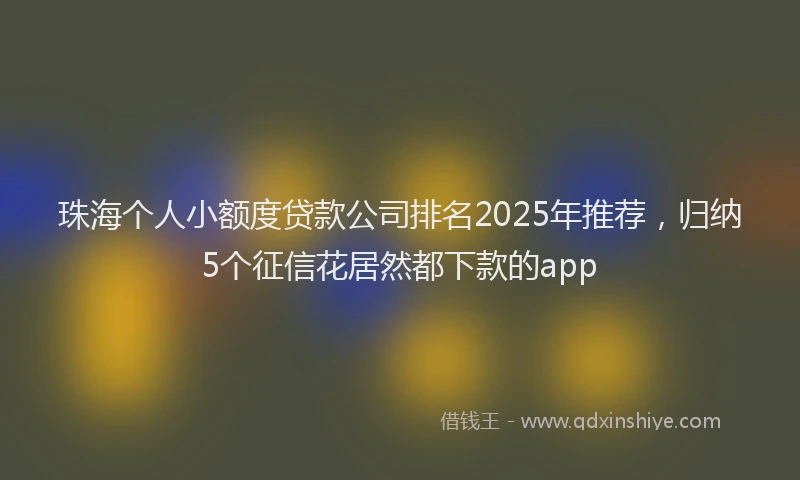 珠海个人小额度贷款公司排名2025年推荐，归纳5个征信花居然都下款的app