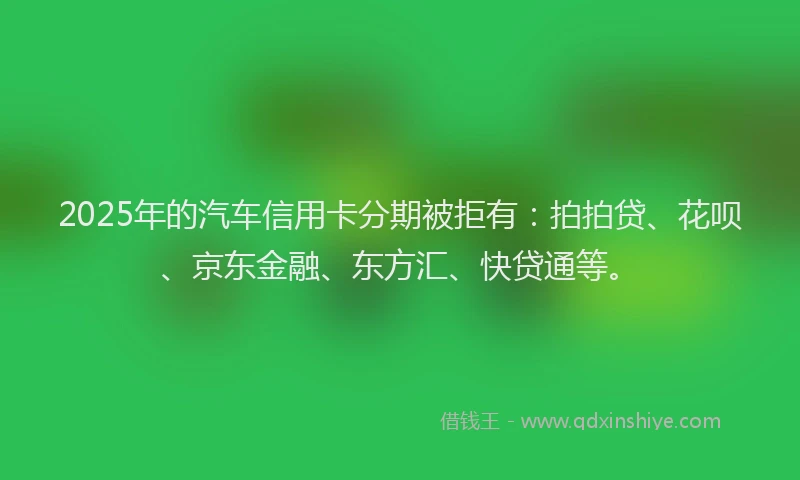 2025年的汽车信用卡分期被拒有：拍拍贷、花呗、京东金融、东方汇、快贷通等。