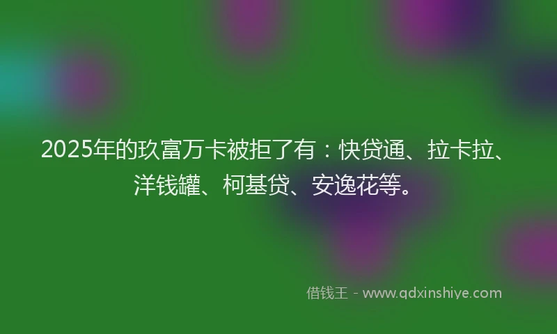 2025年的玖富万卡被拒了有：快贷通、拉卡拉、洋钱罐、柯基贷、安逸花等。