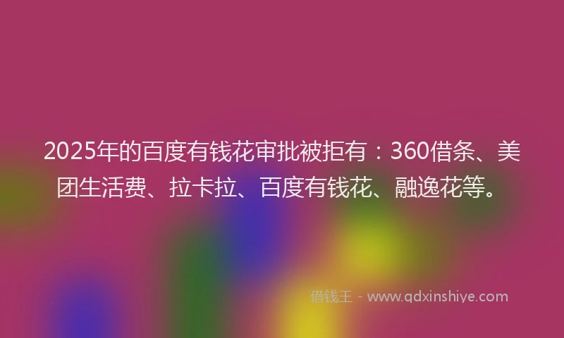 2025年的百度有钱花审批被拒有：360借条、美团生活费、拉卡拉、百度有钱花、融逸花等。