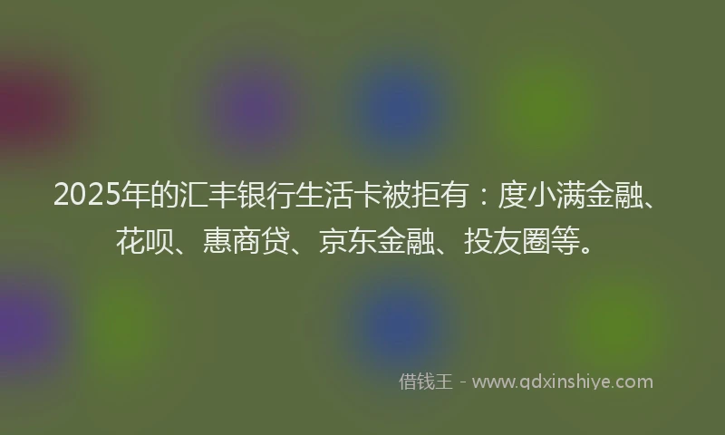 2025年的汇丰银行生活卡被拒有：度小满金融、花呗、惠商贷、京东金融、投友圈等。