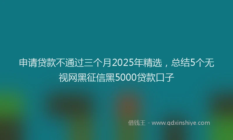 申请贷款不通过三个月2025年精选，总结5个无视网黑征信黑5000贷款口子