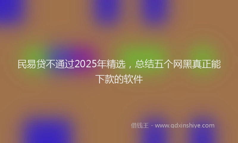 民易贷不通过2025年精选，总结五个网黑真正能下款的软件