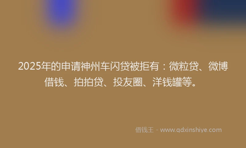 2025年的申请神州车闪贷被拒有：微粒贷、微博借钱、拍拍贷、投友圈、洋钱罐等。