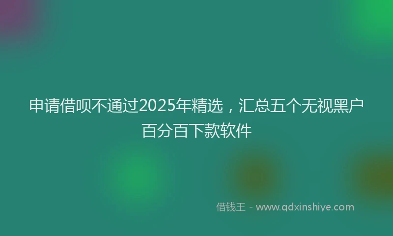 申请借呗不通过2025年精选，汇总五个无视黑户百分百下款软件